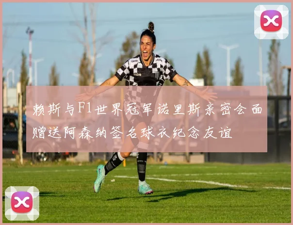 赖斯与F1世界冠军诺里斯亲密会面赠送阿森纳签名球衣纪念友谊