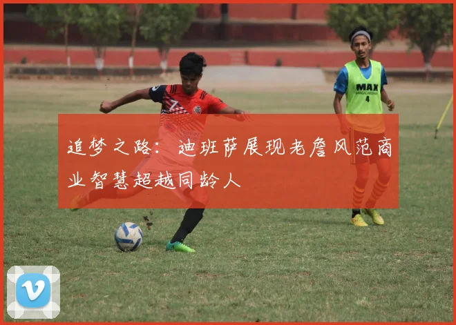追梦之路：迪班萨展现老詹风范商业智慧超越同龄人