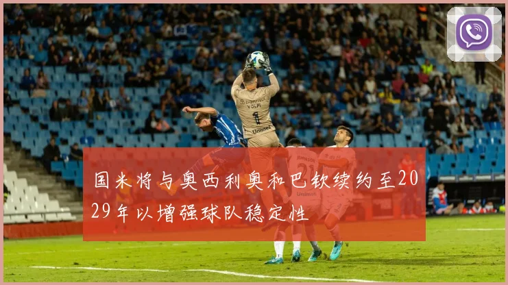国米将与奥西利奥和巴钦续约至2029年以增强球队稳定性