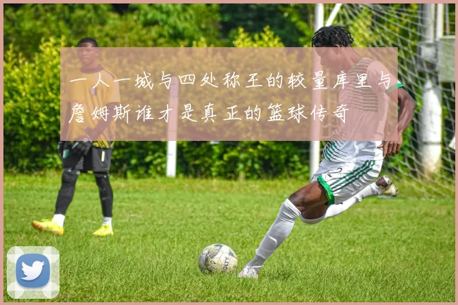 一人一城与四处称王的较量库里与詹姆斯谁才是真正的篮球传奇