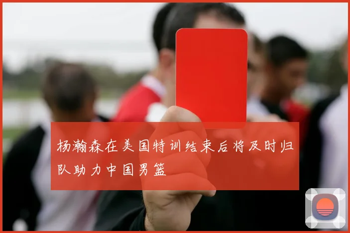 杨瀚森在美国特训结束后将及时归队助力中国男篮
