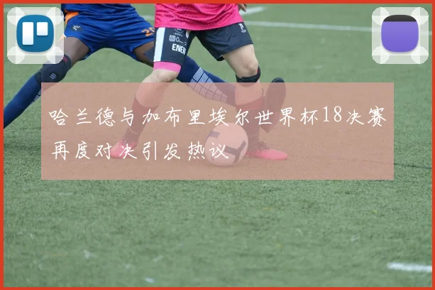 哈兰德与加布里埃尔世界杯18决赛再度对决引发热议