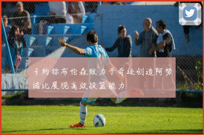 卡约称布伦森致力于奇迹创造阿努诺比展现高效投篮能力