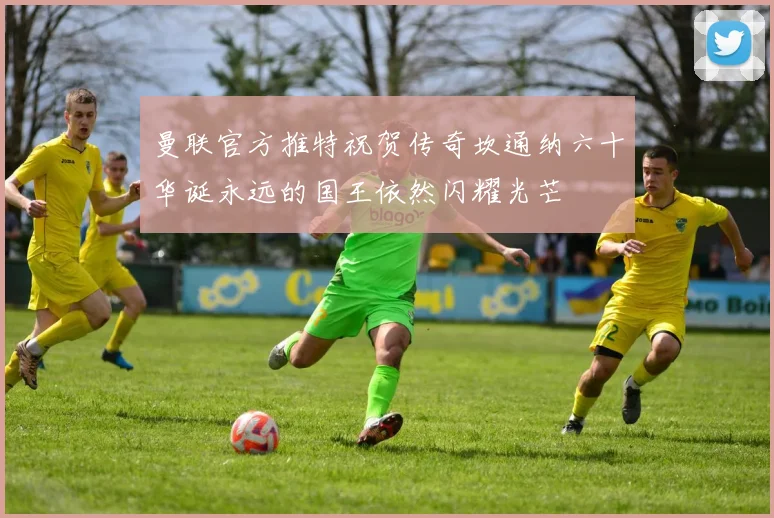 曼联官方推特祝贺传奇坎通纳六十华诞永远的国王依然闪耀光芒