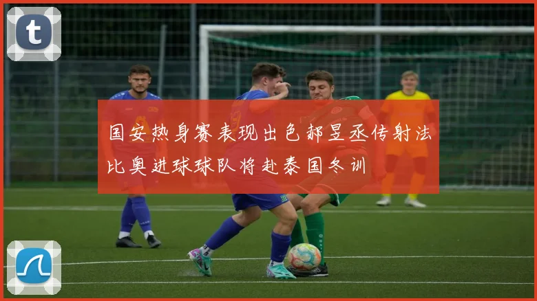 国安热身赛表现出色郝昱丞传射法比奥进球球队将赴泰国冬训