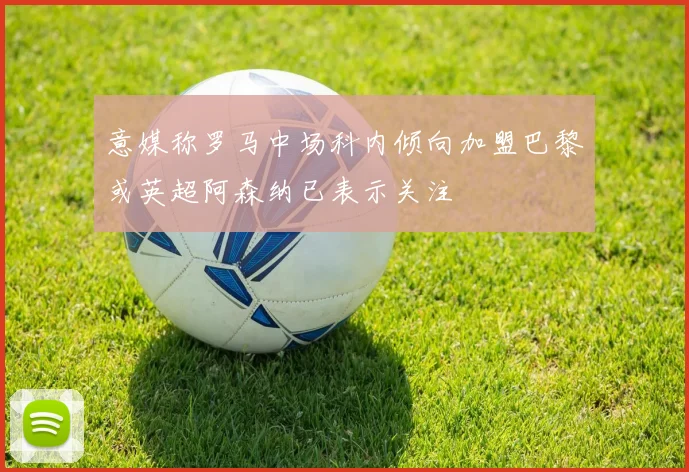 意媒称罗马中场科内倾向加盟巴黎或英超阿森纳已表示关注