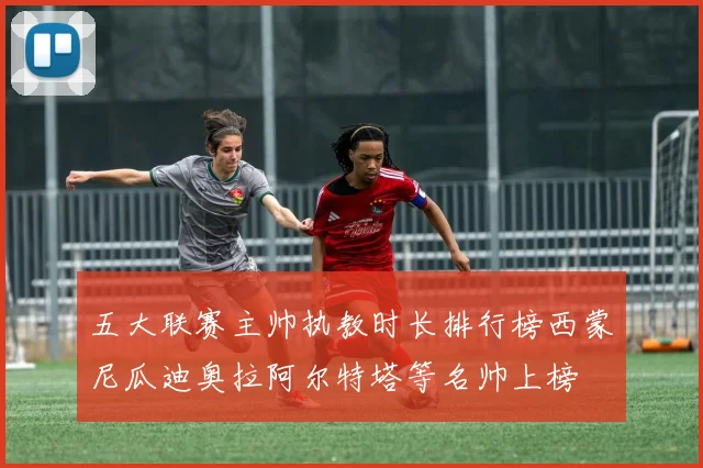 五大联赛主帅执教时长排行榜西蒙尼瓜迪奥拉阿尔特塔等名帅上榜