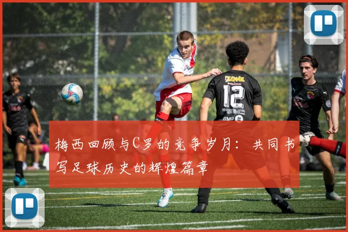 梅西回顾与C罗的竞争岁月：共同书写足球历史的辉煌篇章