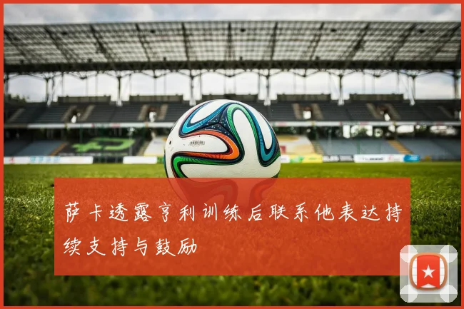 萨卡透露亨利训练后联系他表达持续支持与鼓励
