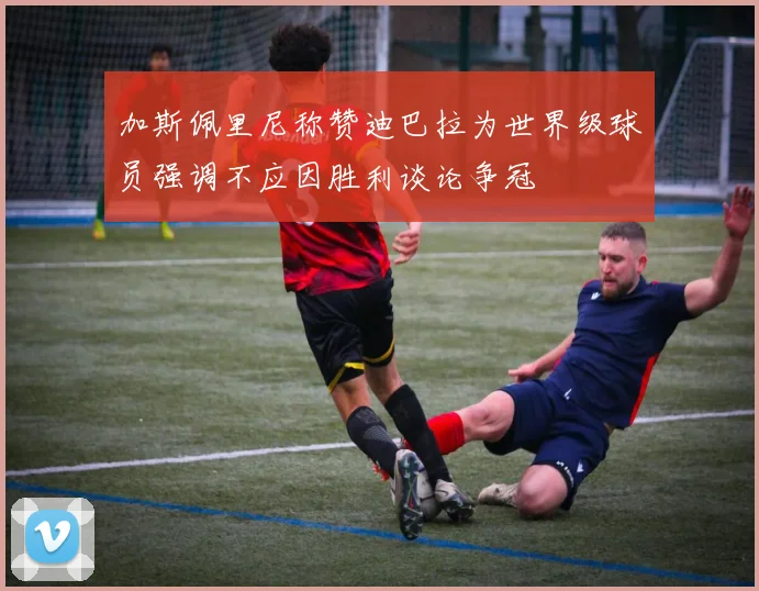 加斯佩里尼称赞迪巴拉为世界级球员强调不应因胜利谈论争冠