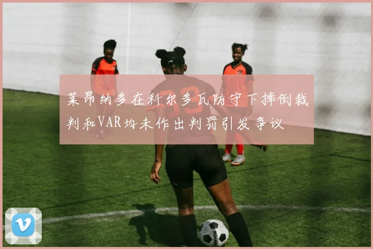 莱昂纳多在科尔多瓦防守下摔倒裁判和VAR均未作出判罚引发争议
