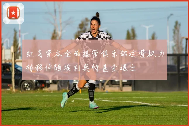 红鸟资本全面接管俱乐部运营权力转移伴随埃利奥特基金退出