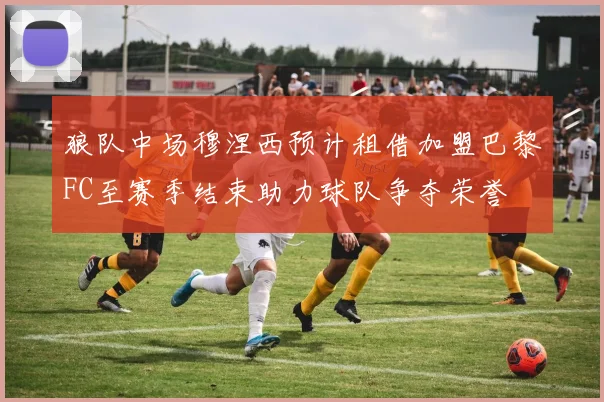 狼队中场穆涅西预计租借加盟巴黎FC至赛季结束助力球队争夺荣誉