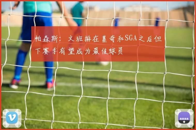 帕森斯：文班排在基奇和SGA之后但下赛季有望成为最佳球员