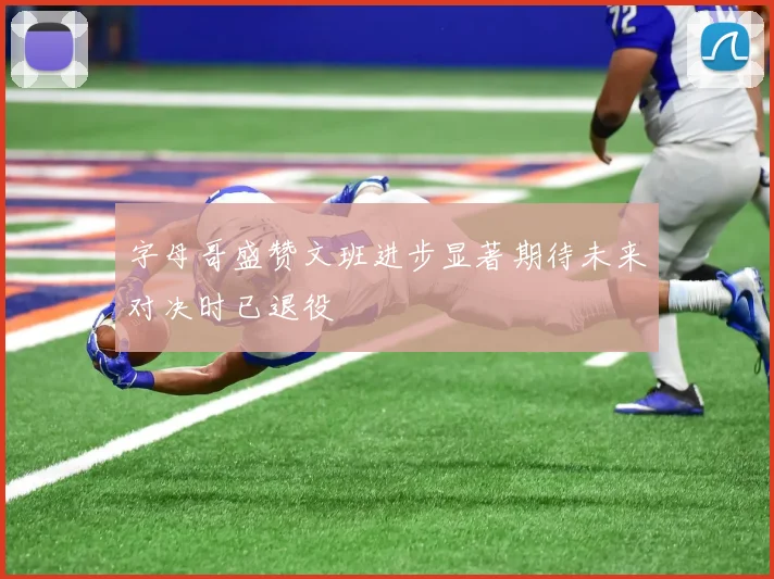 字母哥盛赞文班进步显著期待未来对决时已退役