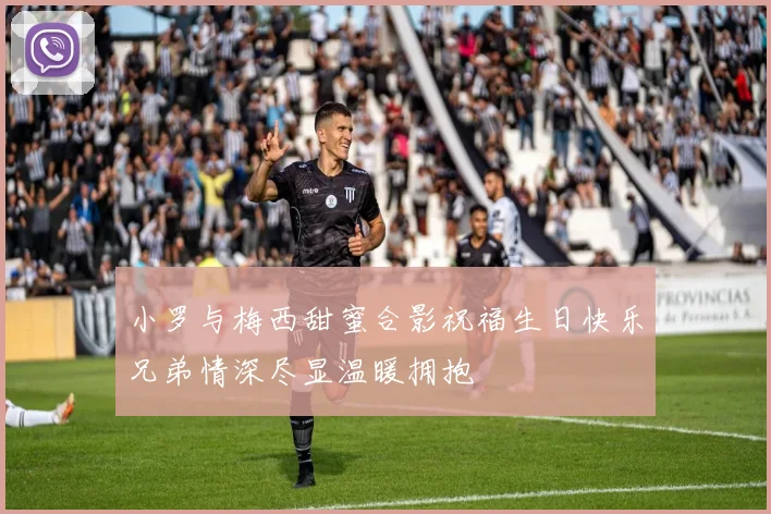 小罗与梅西甜蜜合影祝福生日快乐兄弟情深尽显温暖拥抱