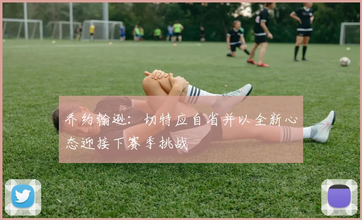 乔约翰逊：切特应自省并以全新心态迎接下赛季挑战