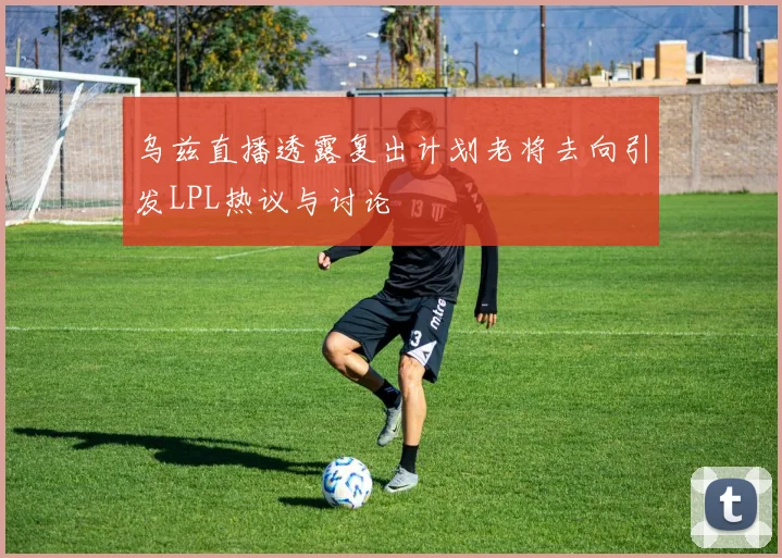 乌兹直播透露复出计划老将去向引发LPL热议与讨论