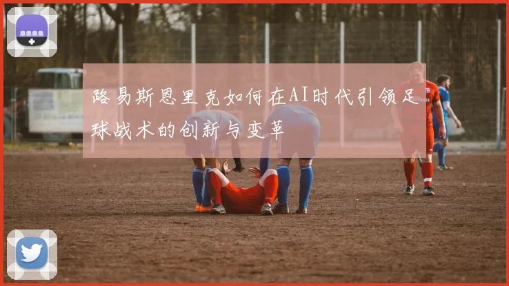 路易斯恩里克如何在AI时代引领足球战术的创新与变革