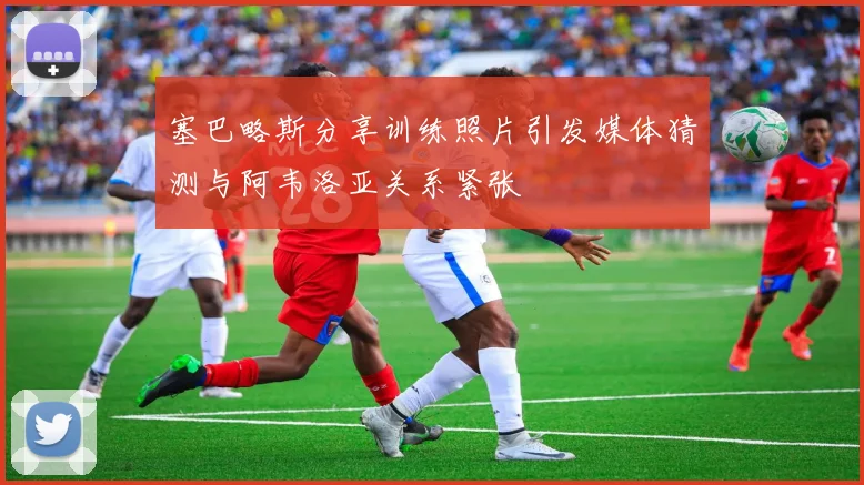 塞巴略斯分享训练照片引发媒体猜测与阿韦洛亚关系紧张
