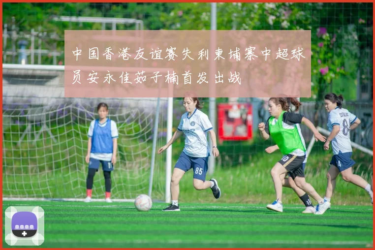 中国香港友谊赛失利柬埔寨中超球员安永佳茹子楠首发出战