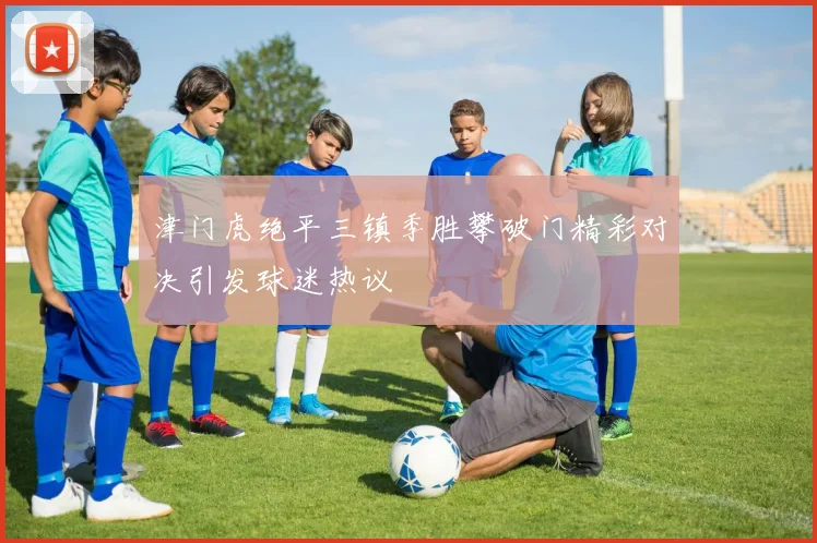 津门虎绝平三镇季胜攀破门精彩对决引发球迷热议