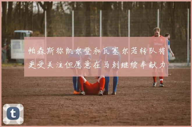 帕森斯称凯尔登和瓦塞尔若转队将更受关注但愿意在马刺继续奉献力量