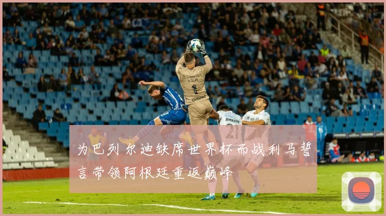为巴列尔迪缺席世界杯而战利马誓言带领阿根廷重返巅峰