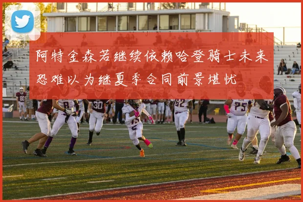 阿特金森若继续依赖哈登骑士未来恐难以为继夏季合同前景堪忧