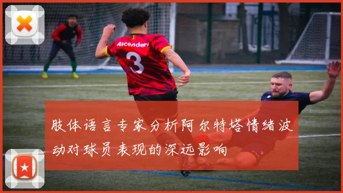 肢体语言专家分析阿尔特塔情绪波动对球员表现的深远影响