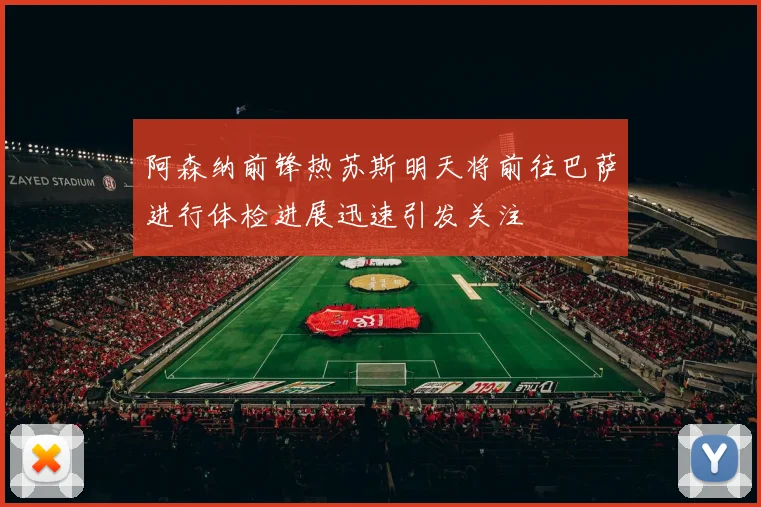 阿森纳前锋热苏斯明天将前往巴萨进行体检进展迅速引发关注