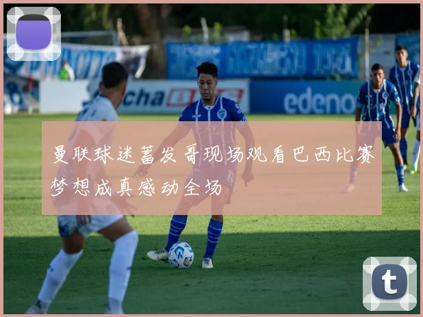 曼联球迷蓄发哥现场观看巴西比赛梦想成真感动全场
