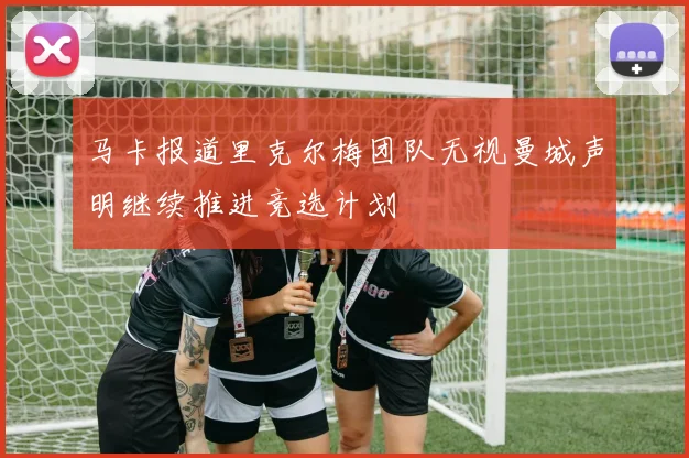 马卡报道里克尔梅团队无视曼城声明继续推进竞选计划